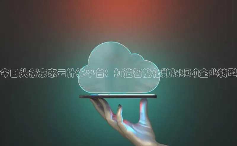 jinnian金年会官方网站入口百度游戏今日头条京东云计算平台：打造智能化数据驱动企业转型